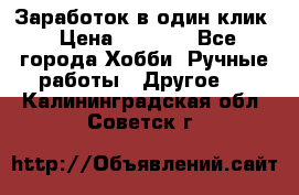 Заработок в один клик › Цена ­ 1 000 - Все города Хобби. Ручные работы » Другое   . Калининградская обл.,Советск г.